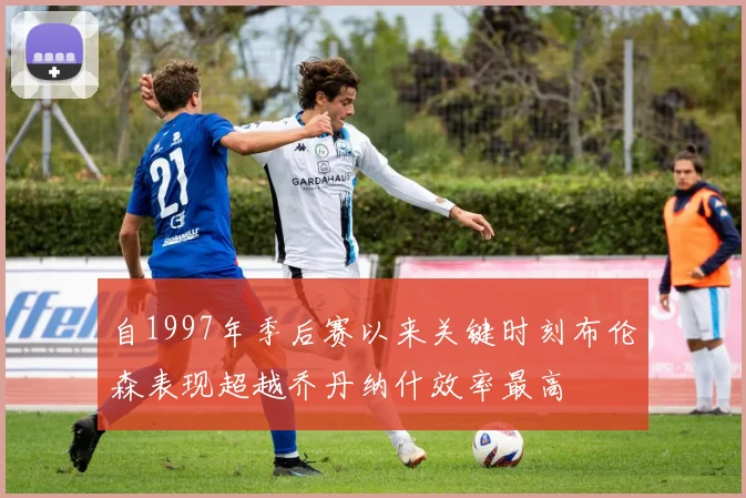 自1997年季后赛以来关键时刻布伦森表现超越乔丹纳什效率最高