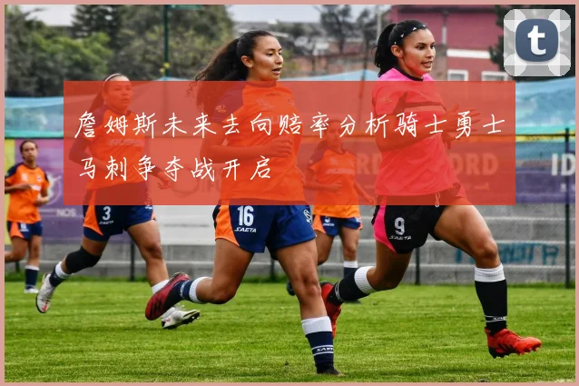 詹姆斯未来去向赔率分析骑士勇士马刺争夺战开启