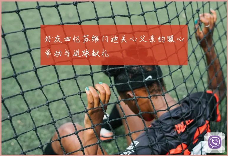 好友回忆苏维门迪关心父亲的暖心举动与进球献礼