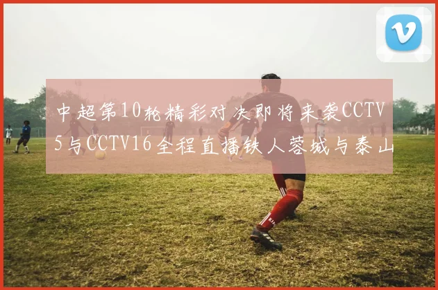 中超第10轮精彩对决即将来袭CCTV5与CCTV16全程直播铁人蓉城与泰山申花之战