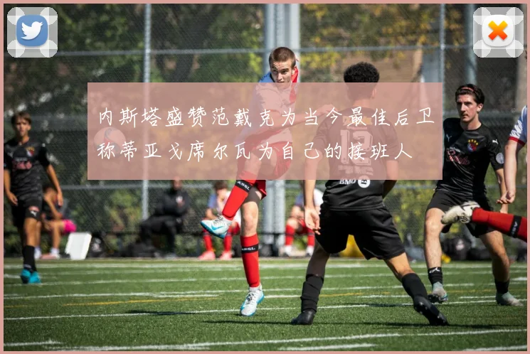 内斯塔盛赞范戴克为当今最佳后卫称蒂亚戈席尔瓦为自己的接班人