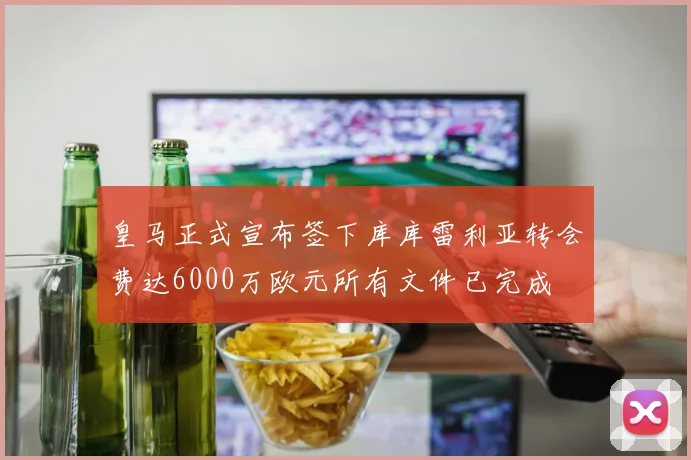 皇马正式宣布签下库库雷利亚转会费达6000万欧元所有文件已完成