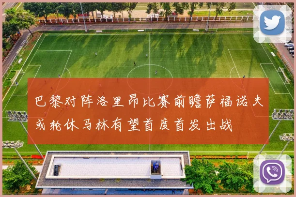 巴黎对阵洛里昂比赛前瞻萨福诺夫或轮休马林有望首度首发出战