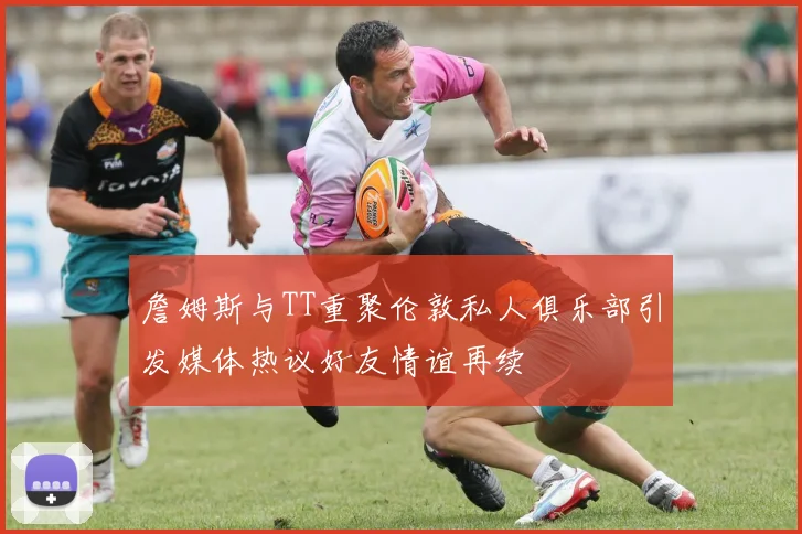 詹姆斯与TT重聚伦敦私人俱乐部引发媒体热议好友情谊再续