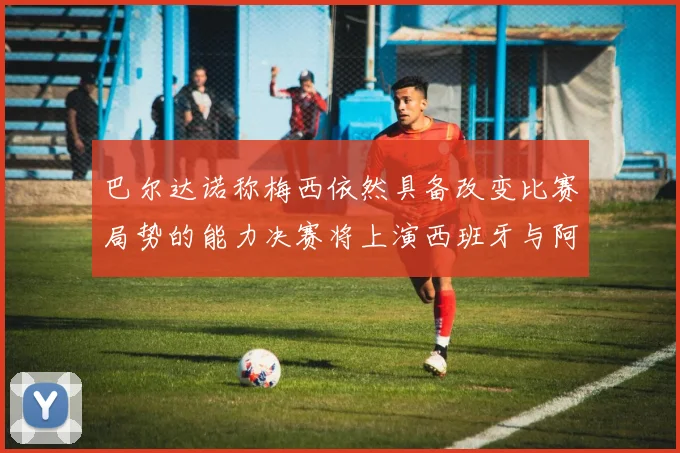 巴尔达诺称梅西依然具备改变比赛局势的能力决赛将上演西班牙与阿根廷对决