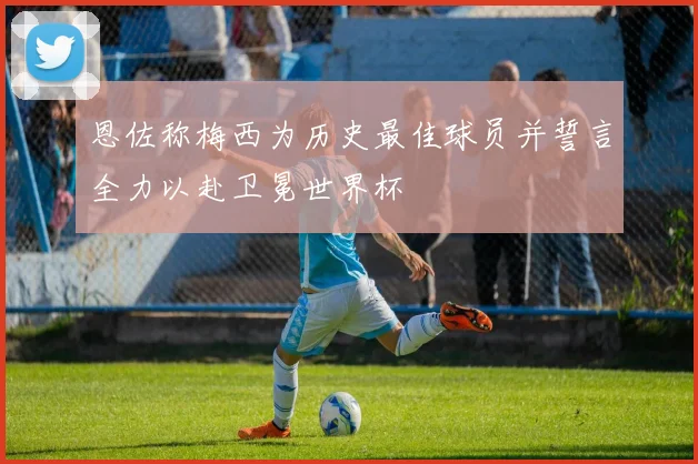 恩佐称梅西为历史最佳球员并誓言全力以赴卫冕世界杯