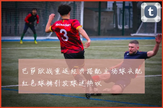 巴萨欧战重返经典搭配主场球衣配红色球裤引发球迷热议