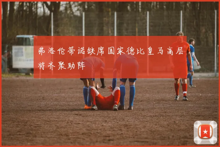 弗洛伦蒂诺缺席国家德比皇马高层将齐聚助阵
