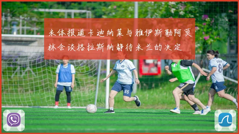 米体报道卡迪纳莱与雅伊斯勒阿莫林会谈格拉斯纳静待米兰的决定