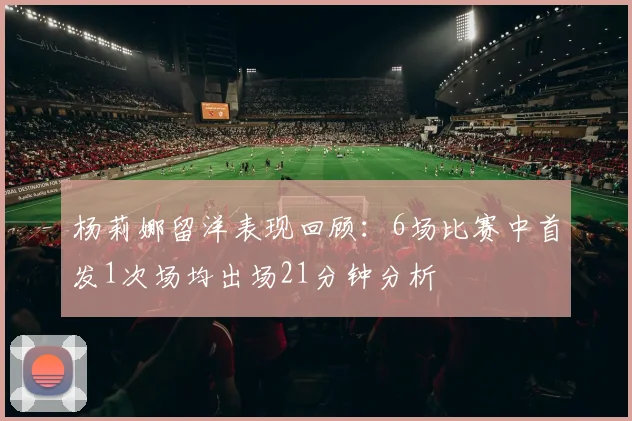 杨莉娜留洋表现回顾：6场比赛中首发1次场均出场21分钟分析