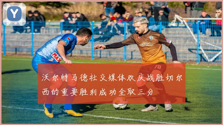 沃尔特马德社交媒体欢庆战胜切尔西的重要胜利成功全取三分