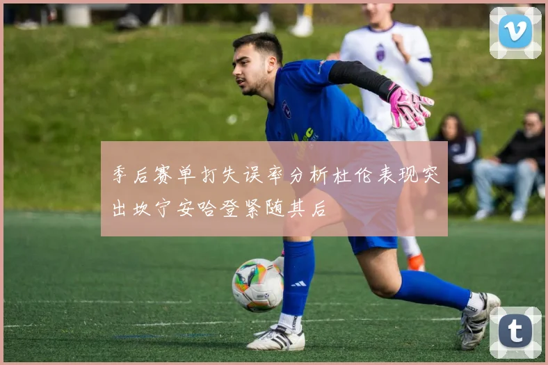 季后赛单打失误率分析杜伦表现突出坎宁安哈登紧随其后