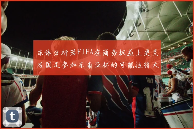 东体分析若FIFA在商务权益上更灵活国足参加东南亚杯的可能性将大增