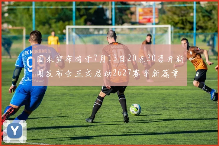 国米宣布将于7月13日20点30召开新闻发布会正式启动2627赛季新篇章