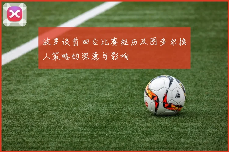 波罗谈首回合比赛经历及图多尔换人策略的深意与影响